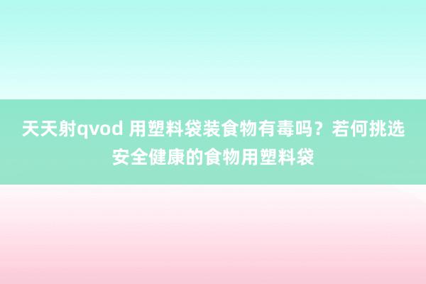 天天射qvod 用塑料袋装食物有毒吗？若何挑选安全健康的食物用塑料袋