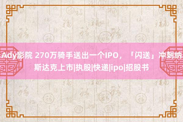 Ady影院 270万骑手送出一个IPO，「闪送」冲刺纳斯达克上市|执股|快递|ipo|招股书