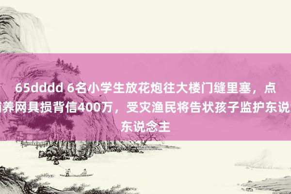 65dddd 6名小学生放花炮往大楼门缝里塞，点火哺养网具损背信400万，受灾渔民将告状孩子监护东说念主