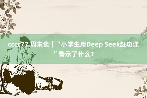 cccc77 周末谈｜“小学生用Deep Seek赶功课”警示了什么？