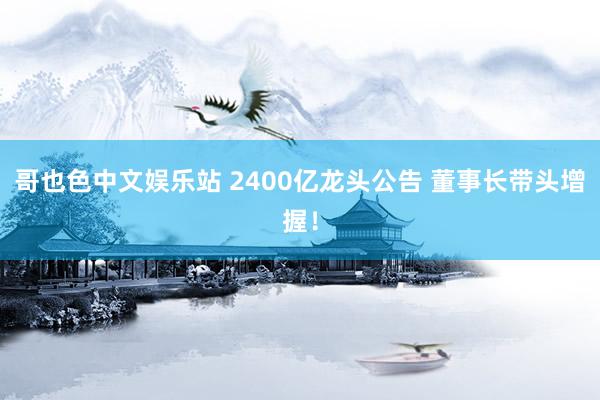 哥也色中文娱乐站 2400亿龙头公告 董事长带头增握！