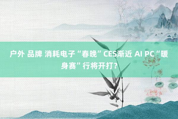 户外 品牌 消耗电子“春晚”CES渐近 AI PC“暖身赛”行将开打？