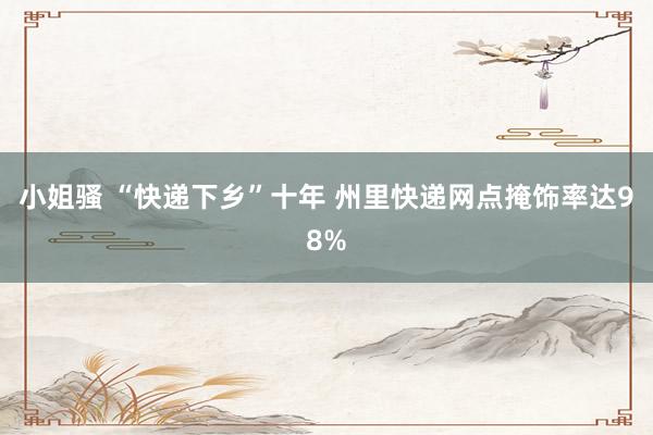 小姐骚 “快递下乡”十年 州里快递网点掩饰率达98%