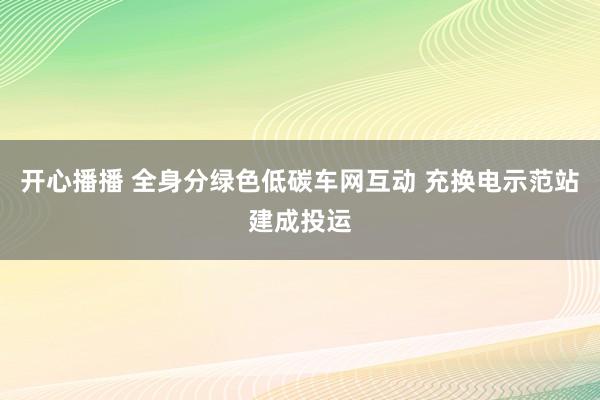 开心播播 全身分绿色低碳车网互动 充换电示范站建成投运