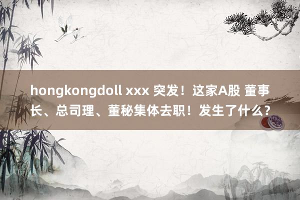 hongkongdoll xxx 突发！这家A股 董事长、总司理、董秘集体去职！发生了什么？
