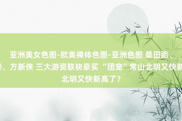 亚洲美女色图-欧美裸体色图-亚洲色图 桑田路、呼家楼、方新侠 三大游资联袂豪买 “团宠”常山北明又快新高了？