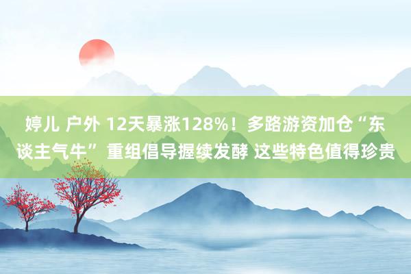 婷儿 户外 12天暴涨128%！多路游资加仓“东谈主气牛” 重组倡导握续发酵 这些特色值得珍贵