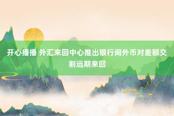 开心播播 外汇来回中心推出银行间外币对差额交割远期来回