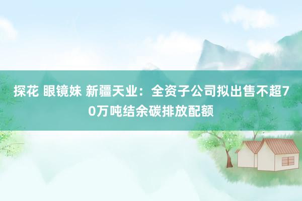 探花 眼镜妹 新疆天业：全资子公司拟出售不超70万吨结余碳排放配额