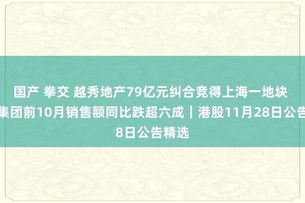 国产 拳交 越秀地产79亿元纠合竞得上海一地块 三巽集团前10月销售额同比跌超六成｜港股11月28日公告精选