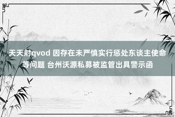 天天射qvod 因存在未严慎实行惩处东谈主使命等问题 台州沃源私募被监管出具警示函