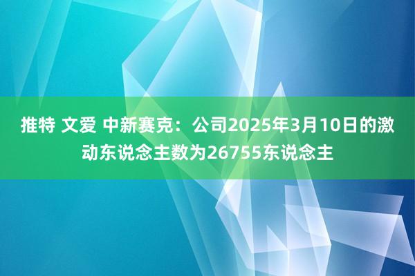 推特 文爱 中新赛克：公司2025年3月10日的激动东说念主数为26755东说念主