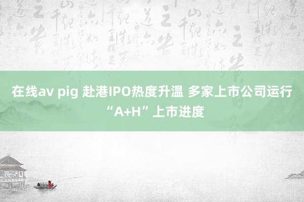在线av pig 赴港IPO热度升温 多家上市公司运行 “A+H”上市进度