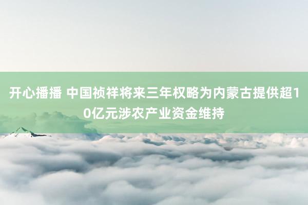 开心播播 中国祯祥将来三年权略为内蒙古提供超10亿元涉农产业资金维持
