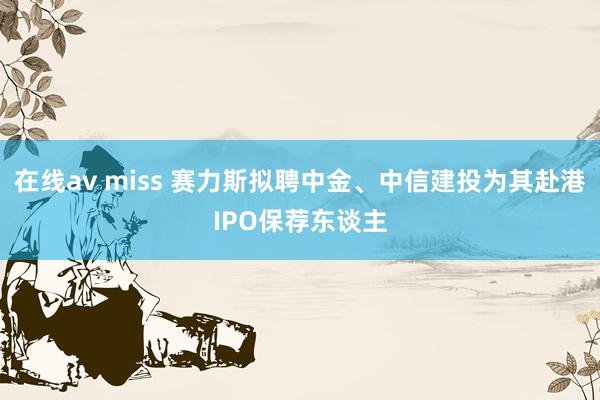 在线av miss 赛力斯拟聘中金、中信建投为其赴港IPO保荐东谈主