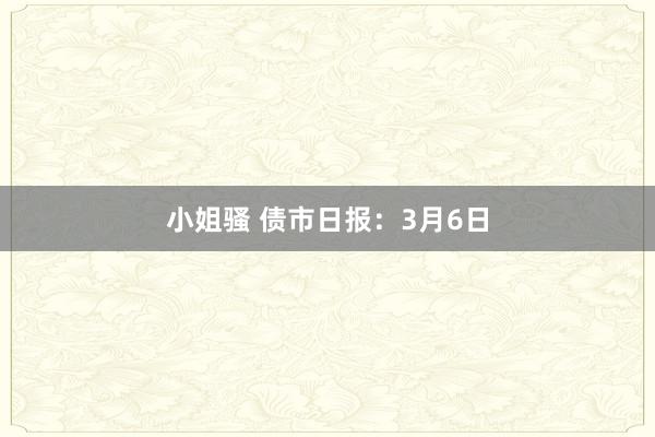 小姐骚 债市日报：3月6日