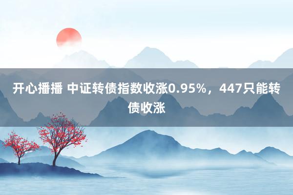 开心播播 中证转债指数收涨0.95%，447只能转债收涨