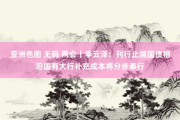 亚洲色图 无码 两会丨李云泽：刊行止境国债相沿国有大行补充成本将分步奉行