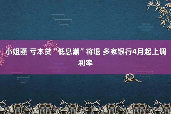 小姐骚 亏本贷“低息潮”将退 多家银行4月起上调利率